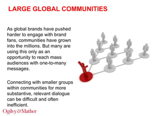 LARGE GLOBAL COMMUNITIES
As global brands have pushed
harder to engage with brand
fans, communities have grown
into the millions. But many are
using this only as an
opportunity to reach mass
audiences with one-to-many
messages.
Connecting with smaller groups
within communities for more
substantive, relevant dialogue
can be difficult and often
inefficient.

 