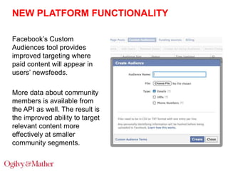 NEW PLATFORM FUNCTIONALITY
Facebook‟s Custom
Audiences tool provides
improved targeting where
paid content will appear in
users‟ newsfeeds.
More data about community
members is available from
the API as well. The result is
the improved ability to target
relevant content more
effectively at smaller
community segments.

 