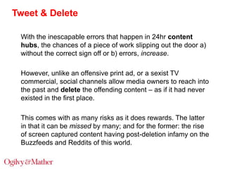 Tweet & Delete
With the inescapable errors that happen in 24hr content
hubs, the chances of a piece of work slipping out the door a)
without the correct sign off or b) errors, increase.
However, unlike an offensive print ad, or a sexist TV
commercial, social channels allow media owners to reach into
the past and delete the offending content – as if it had never
existed in the first place.
This comes with as many risks as it does rewards. The latter
in that it can be missed by many; and for the former: the rise
of screen captured content having post-deletion infamy on the
Buzzfeeds and Reddits of this world.

 