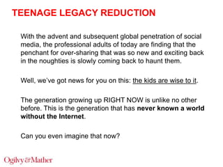 TEENAGE LEGACY REDUCTION
With the advent and subsequent global penetration of social
media, the professional adults of today are finding that the
penchant for over-sharing that was so new and exciting back
in the noughties is slowly coming back to haunt them.
Well, we‟ve got news for you on this: the kids are wise to it.
The generation growing up RIGHT NOW is unlike no other
before. This is the generation that has never known a world
without the Internet.
Can you even imagine that now?

 