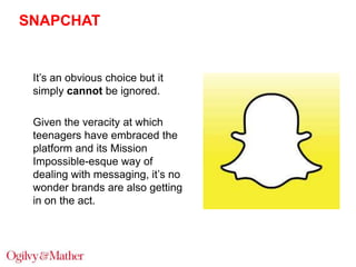 SNAPCHAT

It‟s an obvious choice but it
simply cannot be ignored.
Given the veracity at which
teenagers have embraced the
platform and its Mission
Impossible-esque way of
dealing with messaging, it‟s no
wonder brands are also getting
in on the act.

 