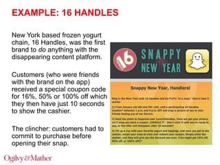 EXAMPLE: 16 HANDLES
New York based frozen yogurt
chain, 16 Handles, was the first
brand to do anything with the
disappearing content platform.
Customers (who were friends
with the brand on the app)
received a special coupon code
for 16%, 50% or 100% off which
they then have just 10 seconds
to show the cashier.
The clincher: customers had to
commit to purchase before
opening their snap.

 