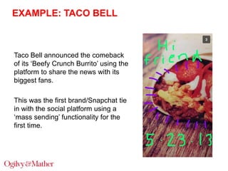 EXAMPLE: TACO BELL

Taco Bell announced the comeback
of its „Beefy Crunch Burrito‟ using the
platform to share the news with its
biggest fans.
This was the first brand/Snapchat tie
in with the social platform using a
„mass sending‟ functionality for the
first time.

 