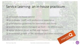 Service Learning: an in-house practicum
 exclusively in-house service
 co-ordinator (staff) with professional experience
 good-practice guidelines for translators and clients
 quality expectations managed up-front – no ethical issues
 senior students to act as PMs and revisers
 incremental growth of TM, termbase and other resources
TAUS Forum Tokyo 2016 Tony Hartley - Academe/Industry Collaboration 13
 