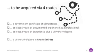 … to be acquired via 4 routes
 … a government certificate of competence
 … at least 5 years of documented experience as a professional
 … at least 2 years of experience plus a university degree
 … a university degree in translation
TAUS Forum Tokyo 2016 Tony Hartley - Academe/Industry Collaboration 3
 