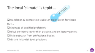 The local ‘climate’ is tepid …
 translation & interpreting studies in Japan are in fair shape
BUT …
 shortage of qualified professors
 focus on theory rather than practice, and on literary genres
 little outreach from professional bodies
 distant links with tools providers
TAUS Forum Tokyo 2016 Tony Hartley - Academe/Industry Collaboration 5
 