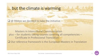 TAUS Forum Tokyo 2016 Tony Hartley - Academe/Industry Collaboration 6
 @ Rikkyo we decided to take the initiative
Masters in Intercultural Communication
plus – for students taking courses covering all competencies –
Certificate in Professional Translation
 Our reference framework is the European Masters in Translation
… but the climate is warming
 