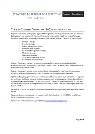 STRATEGIC FORESIGHT FOR EFFECTIVE
INNOVATION
Page 9 of 9
7.7.7.7. AAAABOUTBOUTBOUTBOUT SSSSTRATSERVTRATSERVTRATSERVTRATSERV CCCCONSULTANCYONSULTANCYONSULTANCYONSULTANCY &&&& CCCCONTACTONTACTONTACTONTACT IIIINFORMATIONNFORMATIONNFORMATIONNFORMATION
Stratserv Consultancy is a Singapore registered Management Consulting practice founded and managed
by Singapore’s first local born Professional Futurist, Harish Shah, offering a broad range of Strategy
Consulting services, with Strategic Foresight as its core strength. Stratserv’s services to clients include:
Strategic Foresight
Branding Strategy
Change Management Strategy
Communication Strategy
Innovation Management Strategy
Marketing Strategy
Negotiation Strategy
Social Media & Network Strategy
Futurist Talks and Workshops
Stratserv Consultancy leverages on a strong strategic global network consisting of established
Professional Futurists, Management Consultants, Thought Leaders, Academics and Captains of Industry
to ensure quality inputs to clients.
Stratserv Consultancy has also forged Strategic Market Alliances with a list of emerging and unique
Consulting service providers internationally to leverage on complementing competencies.
Apart from being Singapore’s first local born Professional Futurists, Harish Shah is one of the youngest in
the profession worldwide. His name has become synonymous with Strategic Foresight or Future Studies
in Asia and he known globally as “The Singapore Futurist”. He has fast established himself as a key point
of reference for long-term visioning especially in the areas of New & Emerging Technologies and future
Business Models.
Harish Shah’s Futurist articles and commentaries have widely been published in Asia, North America and
Europe.
To contact Stratserv Consultancy, you may call Harish Shah directly at +65 94510637 or email him at
harish_shah@stratservconsultancy.com
You may visit Stratserv Consultancy’s website at www.stratservconsultancy.com
 