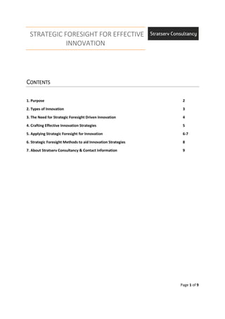 STRATEGIC FORESIGHT FOR EFFECTIVE
INNOVATION
Page 1 of 9
CCCCONTENTSONTENTSONTENTSONTENTS
1. Purpose 2
2. Types of Innovation 3
3. The Need for Strategic Foresight Driven Innovation 4
4. Crafting Effective Innovation Strategies 5
5. Applying Strategic Foresight for Innovation 6-7
6. Strategic Foresight Methods to aid Innovation Strategies 8
7. About Stratserv Consultancy & Contact Information 9
 