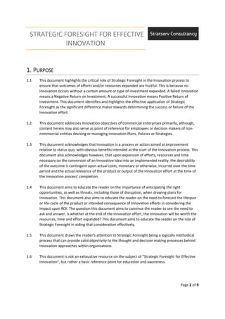 STRATEGIC FORESIGHT FOR EFFECTIVE
INNOVATION
Page 2 of 9
1.1.1.1. PPPPURPOSEURPOSEURPOSEURPOSE
1.1 This document highlights the critical role of Strategic Foresight in the Innovation process to
ensure that outcomes of efforts and/or resources expanded are fruitful. This is because no
Innovation occurs without a certain amount or type of investment expanded. A failed Innovation
means a Negative Return on Investment. A successful Innovation means Positive Return of
Investment. This document identifies and highlights the effective application of Strategic
Foresight as the significant difference maker towards determining the success or failure of the
Innovation effort.
1.2 This document addresses Innovation objectives of commercial enterprises primarily, although,
content herein may also serve as point of reference for employees or decision makers of non-
commercial entities devising or managing Innovation Plans, Policies or Strategies.
1.3 This document acknowledges that Innovation is a process or action aimed at improvement
relative to status quo, with obvious benefits intended at the start of the Innovation process. This
document also acknowledges however, that upon expansion of efforts, resources and time
necessary on the conversion of an Innovative Idea into an implemented reality, the desirability
of the outcome is contingent upon actual costs, monetary or otherwise, incurred over the time
period and the actual relevance of the product or output of the Innovation effort at the time of
the Innovation process’ completion.
1.4 This document aims to educate the reader on the importance of anticipating the right
opportunities, as well as threats, including those of disruption, when drawing plans for
Innovation. This document also aims to educate the reader on the need to forecast the lifespan
or life-cycle of the product or intended consequence of Innovation efforts in considering the
impact upon ROI. The question this document aims to convince the reader to see the need to
ask and answer, is whether at the end of the Innovation effort, the Innovation will be worth the
resources, time and effort expanded? This document aims to educate the reader on the role of
Strategic Foresight in aiding that consideration effectively.
1.5 This document draws the reader’s attention to Strategic Foresight being a logically methodical
process that can provide valid objectivity to the thought and decision making processes behind
Innovation approaches within organisations.
1.6 This document is not an exhaustive resource on the subject of “Strategic Foresight for Effective
Innovation”, but rather a basic reference point for education and awareness.
 