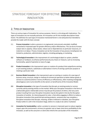 STRATEGIC FORESIGHT FOR EFFECTIVE
INNOVATION
Page 3 of 9
2.2.2.2. TTTTYPES OFYPES OFYPES OFYPES OF IIIINNOVATIONNNOVATIONNNOVATIONNNOVATION
There are various types of Innovation for various purposes. Herein is a list along with implications. The
types of Innovation are not mutually exclusive. An Innovation can fit into multiple descriptions listed
herein. The definition for each type of Innovation mentioned herein is not exhaustive but intended to
provide the reader with the basic concept.
2.1 Process Innovation is when a process is re-engineered, restructured, amended, modified,
reinvented or improved upon for greater efficiency and/or effectiveness. This can be to increase
output rate or capacity, reduce waste, reduce cost or dependencies on particular resources, on
material or on labour. Process Innovation can be the Innovation of any process including but not
limited to, production, administration, logistics, including packaging, or marketing.
2.2 Technological Innovation is the improvement of a technological object or system, whether
software or hardware, to enhance performance by any means or measure, such as increasing
functionality, speed of operation or ease of usage.
2.3 Product Innovation is the improvement upon or creation of a product that outperforms existing
or pre-existing products, substitutes or alternatives in terms of serving a particular purpose or
meeting a particular need.
2.4 Business Model Innovation is the improvement upon an existing or creation of a new type of
business setup, structure, design or method of commercial operation to better deliver goods or
services to customers/clients in terms of efficiency or effectiveness, often involving strategically
advantageous cost or price benefits to the owners or beneficiaries of the Innovative Model.
2.5 Disruptive Innovation is the type of innovation that disrupts an existing product or service
currently sold by existing entities on the market. While your Disruptive Innovation in the form of
a deliverable good or deliverable service may disrupt the products of others, that very same
product resulting from your Disruptive Innovation may be disrupted in time by the Disruptive
Innovation of another. An interesting point to note, is that while engaging in efforts to realise a
Disruptive Innovation that would disrupt existing products, someone else may complete a
Disruptive Innovation that Disrupts, meaning, renders irrelevant or obsolete, your Disruptive
Product while it is still in the Innovation Stage, before it is ready to be sold or marketed.
2.6 Innovation for Sustainability is when a product or process is improved upon to reduce negative
impact upon the environment, at times at a greater cost or lower short-term profitability to the
Innovator, as well as the consumer or client who inherits the cost burden of the Innovation.
 