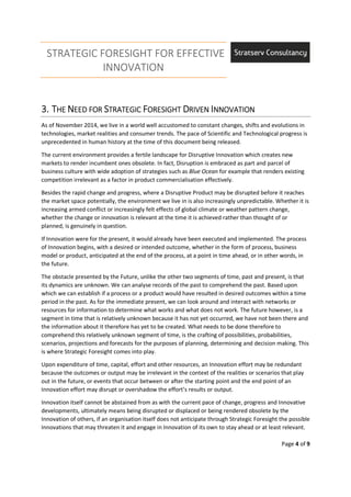 STRATEGIC FORESIGHT FOR EFFECTIVE
INNOVATION
Page 4 of 9
3.3.3.3. TTTTHEHEHEHE NNNNEED FOREED FOREED FOREED FOR SSSSTRATEGICTRATEGICTRATEGICTRATEGIC FFFFORESIGHTORESIGHTORESIGHTORESIGHT DDDDRIVENRIVENRIVENRIVEN IIIINNOVATIONNNOVATIONNNOVATIONNNOVATION
As of November 2014, we live in a world well accustomed to constant changes, shifts and evolutions in
technologies, market realities and consumer trends. The pace of Scientific and Technological progress is
unprecedented in human history at the time of this document being released.
The current environment provides a fertile landscape for Disruptive Innovation which creates new
markets to render incumbent ones obsolete. In fact, Disruption is embraced as part and parcel of
business culture with wide adoption of strategies such as Blue Ocean for example that renders existing
competition irrelevant as a factor in product commercialisation effectively.
Besides the rapid change and progress, where a Disruptive Product may be disrupted before it reaches
the market space potentially, the environment we live in is also increasingly unpredictable. Whether it is
increasing armed conflict or increasingly felt effects of global climate or weather pattern change,
whether the change or innovation is relevant at the time it is achieved rather than thought of or
planned, is genuinely in question.
If Innovation were for the present, it would already have been executed and implemented. The process
of Innovation begins, with a desired or intended outcome, whether in the form of process, business
model or product, anticipated at the end of the process, at a point in time ahead, or in other words, in
the future.
The obstacle presented by the Future, unlike the other two segments of time, past and present, is that
its dynamics are unknown. We can analyse records of the past to comprehend the past. Based upon
which we can establish if a process or a product would have resulted in desired outcomes within a time
period in the past. As for the immediate present, we can look around and interact with networks or
resources for information to determine what works and what does not work. The future however, is a
segment in time that is relatively unknown because it has not yet occurred, we have not been there and
the information about it therefore has yet to be created. What needs to be done therefore to
comprehend this relatively unknown segment of time, is the crafting of possibilities, probabilities,
scenarios, projections and forecasts for the purposes of planning, determining and decision making. This
is where Strategic Foresight comes into play.
Upon expenditure of time, capital, effort and other resources, an Innovation effort may be redundant
because the outcomes or output may be irrelevant in the context of the realities or scenarios that play
out in the future, or events that occur between or after the starting point and the end point of an
Innovation effort may disrupt or overshadow the effort’s results or output.
Innovation itself cannot be abstained from as with the current pace of change, progress and Innovative
developments, ultimately means being disrupted or displaced or being rendered obsolete by the
Innovation of others, if an organisation itself does not anticipate through Strategic Foresight the possible
Innovations that may threaten it and engage in Innovation of its own to stay ahead or at least relevant.
 