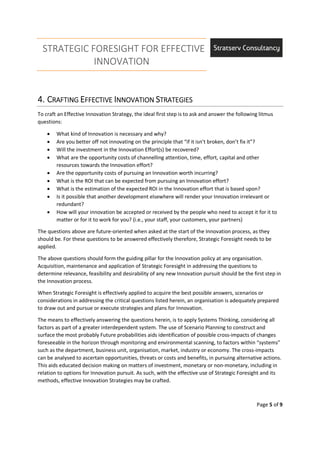 STRATEGIC FORESIGHT FOR EFFECTIVE
INNOVATION
Page 5 of 9
4.4.4.4. CCCCRAFTINGRAFTINGRAFTINGRAFTING EEEEFFECTIVEFFECTIVEFFECTIVEFFECTIVE IIIINNOVATIONNNOVATIONNNOVATIONNNOVATION SSSSTRATEGIESTRATEGIESTRATEGIESTRATEGIES
To craft an Effective Innovation Strategy, the ideal first step is to ask and answer the following litmus
questions:
• What kind of Innovation is necessary and why?
• Are you better off not innovating on the principle that “if it isn’t broken, don’t fix it”?
• Will the investment in the Innovation Effort(s) be recovered?
• What are the opportunity costs of channelling attention, time, effort, capital and other
resources towards the Innovation effort?
• Are the opportunity costs of pursuing an Innovation worth incurring?
• What is the ROI that can be expected from pursuing an Innovation effort?
• What is the estimation of the expected ROI in the Innovation effort that is based upon?
• Is it possible that another development elsewhere will render your Innovation irrelevant or
redundant?
• How will your innovation be accepted or received by the people who need to accept it for it to
matter or for it to work for you? (i.e., your staff, your customers, your partners)
The questions above are future-oriented when asked at the start of the Innovation process, as they
should be. For these questions to be answered effectively therefore, Strategic Foresight needs to be
applied.
The above questions should form the guiding pillar for the Innovation policy at any organisation.
Acquisition, maintenance and application of Strategic Foresight in addressing the questions to
determine relevance, feasibility and desirability of any new Innovation pursuit should be the first step in
the Innovation process.
When Strategic Foresight is effectively applied to acquire the best possible answers, scenarios or
considerations in addressing the critical questions listed herein, an organisation is adequately prepared
to draw out and pursue or execute strategies and plans for Innovation.
The means to effectively answering the questions herein, is to apply Systems Thinking, considering all
factors as part of a greater interdependent system. The use of Scenario Planning to construct and
surface the most probably Future probabilities aids identification of possible cross-impacts of changes
foreseeable in the horizon through monitoring and environmental scanning, to factors within “systems”
such as the department, business unit, organisation, market, industry or economy. The cross-impacts
can be analysed to ascertain opportunities, threats or costs and benefits, in pursuing alternative actions.
This aids educated decision making on matters of investment, monetary or non-monetary, including in
relation to options for Innovation pursuit. As such, with the effective use of Strategic Foresight and its
methods, effective Innovation Strategies may be crafted.
 