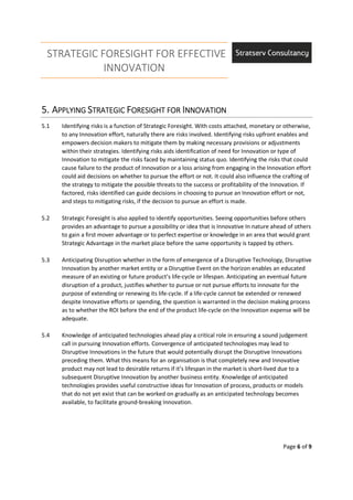 STRATEGIC FORESIGHT FOR EFFECTIVE
INNOVATION
Page 6 of 9
5.5.5.5. AAAAPPLYINGPPLYINGPPLYINGPPLYING SSSSTRATEGICTRATEGICTRATEGICTRATEGIC FFFFORESIGHT FORORESIGHT FORORESIGHT FORORESIGHT FOR IIIINNOVATIONNNOVATIONNNOVATIONNNOVATION
5.1 Identifying risks is a function of Strategic Foresight. With costs attached, monetary or otherwise,
to any Innovation effort, naturally there are risks involved. Identifying risks upfront enables and
empowers decision makers to mitigate them by making necessary provisions or adjustments
within their strategies. Identifying risks aids identification of need for Innovation or type of
Innovation to mitigate the risks faced by maintaining status quo. Identifying the risks that could
cause failure to the product of Innovation or a loss arising from engaging in the Innovation effort
could aid decisions on whether to pursue the effort or not. It could also influence the crafting of
the strategy to mitigate the possible threats to the success or profitability of the Innovation. If
factored, risks identified can guide decisions in choosing to pursue an Innovation effort or not,
and steps to mitigating risks, if the decision to pursue an effort is made.
5.2 Strategic Foresight is also applied to identify opportunities. Seeing opportunities before others
provides an advantage to pursue a possibility or idea that is Innovative In nature ahead of others
to gain a first mover advantage or to perfect expertise or knowledge in an area that would grant
Strategic Advantage in the market place before the same opportunity is tapped by others.
5.3 Anticipating Disruption whether in the form of emergence of a Disruptive Technology, Disruptive
Innovation by another market entity or a Disruptive Event on the horizon enables an educated
measure of an existing or future product’s life-cycle or lifespan. Anticipating an eventual future
disruption of a product, justifies whether to pursue or not pursue efforts to innovate for the
purpose of extending or renewing its life-cycle. If a life-cycle cannot be extended or renewed
despite Innovative efforts or spending, the question is warranted in the decision making process
as to whether the ROI before the end of the product life-cycle on the Innovation expense will be
adequate.
5.4 Knowledge of anticipated technologies ahead play a critical role in ensuring a sound judgement
call in pursuing Innovation efforts. Convergence of anticipated technologies may lead to
Disruptive Innovations in the future that would potentially disrupt the Disruptive Innovations
preceding them. What this means for an organisation is that completely new and Innovative
product may not lead to desirable returns if it’s lifespan in the market is short-lived due to a
subsequent Disruptive Innovation by another business entity. Knowledge of anticipated
technologies provides useful constructive ideas for Innovation of process, products or models
that do not yet exist that can be worked on gradually as an anticipated technology becomes
available, to facilitate ground-breaking Innovation.
 