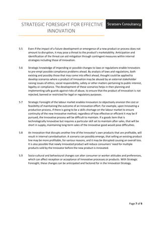 STRATEGIC FORESIGHT FOR EFFECTIVE
INNOVATION
Page 7 of 9
5.5 Even if the impact of a future development or emergence of a new product or process does not
amount to disruption, it may pose a threat to the product’s marketability. Anticipation and
identification of the threat can aid mitigation through contingent measures within internal
strategies including those of Innovation.
5.6 Strategic knowledge of impending or possible changes to laws or regulations enable Innovators
to pre-empt possible compliance problems ahead. By analysis of laws and regulations, both
existing and possibly those that may come into effect ahead, thought could be applied to
develop scenarios where a product of Innovation may be abused by an external stakeholder
raising issues of ethics, social responsibility, safety or other matters pertaining to public interest,
legality or compliance. The development of these scenarios helps in then planning and
implementing safe guards against risks of abuse, to ensure that the product of Innovation is not
rejected, banned or restricted for legal or regulatory purposes.
5.7 Strategic Foresight of the labour market enables Innovators to objectively envision the cost or
feasibility of maintaining the outcome of an Innovation effort. For example, upon Innovating a
production process, if there is going to be a skills shortage on the labour market to ensure
continuity of the new Innovative method, regardless of how effective or efficient it may be if
pursued, the Innovative process will be difficult to maintain. If a goods item that is
technologically Innovative but requires a particular skill set to maintain after sales, that will be
short in supply, maintaining long-term sales of the Innovative good would pose difficulties.
5.8 An Innovation that disrupts another line of the Innovator’s own products that are profitable, will
result in internal cannibalisation. A scenario can possibly emerge, that selling an existing product
line may be more profitable, for various reasons, and it may be disrupted causing an overall loss.
It is also possible that newly Innovated product will reduce consumers’ need for multiple
products sold by the Innovator before the new product is innovated.
5.9 Socio-cultural and behavioural changes can alter consumer or worker attitudes and preferences,
which can affect reception or acceptance of Innovative processes or products. With Strategic
Foresight, these changes can be anticipated and factored for in the Innovation Strategy.
 