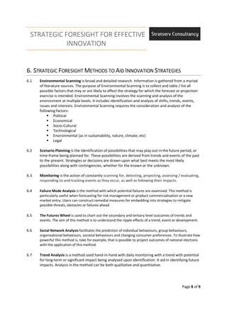 STRATEGIC FORESIGHT FOR EFFECTIVE
INNOVATION
Page 8 of 9
6.6.6.6. SSSSTRATEGICTRATEGICTRATEGICTRATEGIC FFFFORESIGHTORESIGHTORESIGHTORESIGHT MMMMETHODS TOETHODS TOETHODS TOETHODS TO AAAAIDIDIDID IIIINNOVATIONNNOVATIONNNOVATIONNNOVATION SSSSTRATEGIESTRATEGIESTRATEGIESTRATEGIES
6.1 Environmental Scanning is broad and detailed research. Information is gathered from a myriad
of literature sources. The purpose of Environmental Scanning is to collect and table / list all
possible factors that may or are likely to affect the strategy for which the forecast or projection
exercise is intended. Environmental Scanning involves the scanning and analysis of the
environment at multiple levels. It includes identification and analysis of shifts, trends, events,
issues and interests. Environmental Scanning requires the consideration and analysis of the
following factors:
Political
Economical
Socio-Cultural
Technological
Environmental (as in sustainability, nature, climate, etc)
Legal
6.2 Scenario Planning is the identification of possibilities that may play out in the future period, or
time-frame being planned for. These possibilities are derived from trends and events of the past
to the present. Strategies or decisions are drawn upon what best meets the most likely
possibilities along with contingencies, whether for the known or the unknown.
6.3 Monitoring is the action of constantly scanning for, detecting, projecting, assessing / evaluating,
responding to and tracking events as they occur, as well as following their impacts.
6.4 Failure Mode Analysis is the method with which potential failures are examined. This method is
particularly useful when forecasting for risk management or product commercialisation or a new
market entry. Users can construct remedial measures for embedding into strategies to mitigate
possible threats, obstacles or failures ahead.
6.5 The Futures Wheel is used to chart out the secondary and tertiary level outcomes of trends and
events. The aim of this method is to understand the ripple effects of a trend, event or development.
6.6 Social Network Analysis facilitates the prediction of individual behaviours, group behaviours,
organisational behaviours, societal behaviours and changing consumer preferences. To illustrate how
powerful this method is, take for example, that is possible to project outcomes of national elections
with the application of this method.
6.7 Trend Analysis is a method used hand-in-hand with daily monitoring with a trend with potential
for long-term or significant impact being analysed upon identification. It aid in identifying future
impacts. Analysis in the method can be both qualitative and quantitative.
 