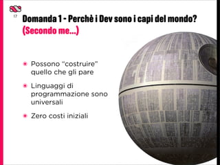 17
     Domanda 1 - Perchè i Dev sono i capi del mondo?
     (Secondo me...)


     ๏ Possono “costruire”
       quello che gli pare
     ๏ Linguaggi di
       programmazione sono
       universali
     ๏ Zero costi iniziali
 