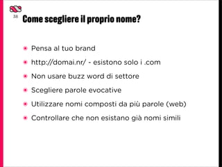 38
     Come scegliere il proprio nome?

     ๏ Pensa al tuo brand
     ๏ http://domai.nr/ - esistono solo i .com

     ๏ Non usare buzz word di settore

     ๏ Scegliere parole evocative

     ๏ Utilizzare nomi composti da più parole (web)

     ๏ Controllare che non esistano già nomi simili
 