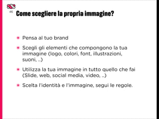 46
     Come scegliere la propria immagine?


     ๏ Pensa al tuo brand
     ๏ Scegli gli elementi che compongono la tua
       immagine (logo, colori, font, illustrazioni,
       suoni, ..)
     ๏ Utilizza la tua immagine in tutto quello che fai
       (Slide, web, social media, video, ..)
     ๏ Scelta l’identità e l’immagine, segui le regole.
 