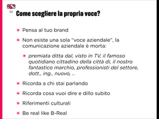 52
     Come scegliere la propria voce?

     ๏ Pensa al tuo brand
     ๏ Non esiste una sola “voce aziendale”, la
       comunicazione aziendale è morta:
       ๏ premiata ditta dal, visto in TV, il famoso
         quotidiano cittadino della città di, il nostro
         fantastico marchio, professionisti del settore,
         dott., ing., nuovo, ..
     ๏ Ricorda a chi stai parlando

     ๏ Ricorda cosa vuoi dire e dillo subito

     ๏ Riferimenti culturali

     ๏ Be real like B-Real
 