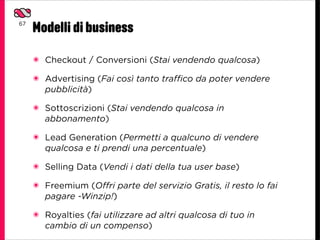 67
     Modelli di business
     ๏ Checkout / Conversioni (Stai vendendo qualcosa)

     ๏ Advertising (Fai così tanto traffico da poter vendere
       pubblicità)

     ๏ Sottoscrizioni (Stai vendendo qualcosa in
       abbonamento)

     ๏ Lead Generation (Permetti a qualcuno di vendere
       qualcosa e ti prendi una percentuale)

     ๏ Selling Data (Vendi i dati della tua user base)

     ๏ Freemium (Offri parte del servizio Gratis, il resto lo fai
       pagare -Winzip!)

     ๏ Royalties (fai utilizzare ad altri qualcosa di tuo in
       cambio di un compenso)
 