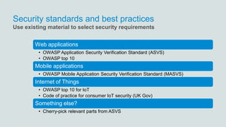 Security standards and best practices
Web applications
• OWASP Application Security Verification Standard (ASVS)
• OWASP top 10
Mobile applications
• OWASP Mobile Application Security Verification Standard (MASVS)
Internet of Things
• OWASP top 10 for IoT
• Code of practice for consumer IoT security (UK Gov)
Something else?
• Cherry-pick relevant parts from ASVS
Use existing material to select security requirements
 