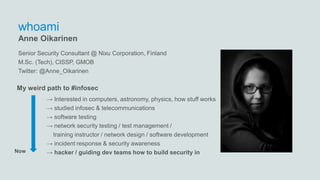 whoami
→ Interested in computers, astronomy, physics, how stuff works
→ studied infosec & telecommunications
→ software testing
→ network security testing / test management /
training instructor / network design / software development
→ incident response & security awareness
→ hacker / guiding dev teams how to build security in
Anne Oikarinen
Now
Senior Security Consultant @ Nixu Corporation, Finland
M.Sc. (Tech), CISSP, GMOB
Twitter: @Anne_Oikarinen
My weird path to #infosec
 