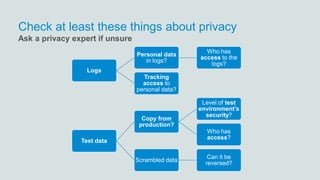 Check at least these things about privacy
Logs
Personal data
in logs?
Who has
access to the
logs?
Tracking
access to
personal data?
Test data
Copy from
production?
Level of test
environment’s
security?
Who has
access?
Scrambled data
Can it be
reversed?
Ask a privacy expert if unsure
 