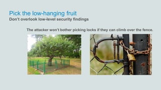 The attacker won’t bother picking locks if they can climb over the fence.
Pick the low-hanging fruit
Don’t overlook low-level security findings
 