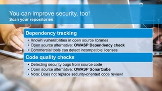 You can improve security, too!
Dependency tracking
• Known vulnerabilities in open source libraries
• Open source alternative: OWASP Dependency check
• Commercial tools can detect incompatible licenses
Code quality checks
• Detecting security bugs from source code
• Open source alternative: OWASP SonarQube
• Note: Does not replace security-oriented code review!
Scan your repositories
 