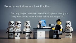 Security audit does not look like this.
Security people don’t want to embarrass you or annoy you.
They want to find vulnerabilities before evil people do.
 