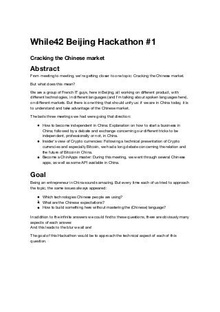 While42 Beijing Hackathon #1
Cracking the Chinese market
Abstract
From meeting to meeting, we're getting closer to one topic: Cracking the Chinese market.
But what does this mean?
We are a group of French IT guys, here in Beijing, all working on diﬀerent product, with
diﬀerent technologies, in diﬀerent languages (and I'm talking about spoken languages here),
on diﬀerent markets. But there is one thing that should unify us: if we are in China today, it is
to understand and take advantage of the Chinese market.
The lasts three meetings we had were going that direction:
How to become independent in China: Explanation on how to start a business in
China; followed by a debate and exchange concerning our diﬀerent tricks to be
independent, professionally or not, in China.
Insider's view of Crypto currencies: Following a technical presentation of Crypto
currencies and especially Bitcoin, we had a long debate concerning the relation and
the future of Bitcoin in China.
Become a ChinApps master: During this meeting, we went through several Chinese
apps, as well as some API available in China.
Goal
Being an entrepreneur in China sounds amazing. But every time each of us tried to approach
the topic, the same issues always appeared:
Which technologies Chinese people are using?
What are the Chinese expectations?
How to build something here without mastering the (Chinese) language?
In addition to the inﬁnite answers we could ﬁnd to these questions, there are obviously many
aspects of each answer.
And this leads to the blur we all are!
The goal of this Hackathon would be to approach the technical aspect of each of this
question.
 