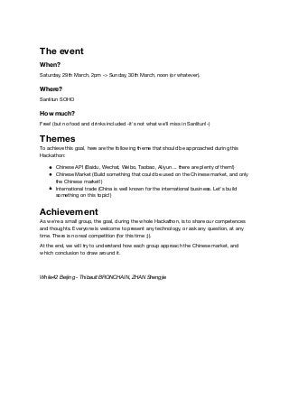 The event
When?
Saturday, 29th March, 2pm -> Sunday, 30th March, noon (or whatever).
Where?
Sanlitun SOHO
How much?
Free! (but no food and drinks included -it's not what we'll miss in Sanlitun!-)
Themes
To achieve this goal, here are the following theme that should be approached during this
Hackathon:
Chinese API (Baidu, Wechat, Weibo, Taobao, Aliyun ... there are plenty of them!)
Chinese Market (Build something that could be used on the Chinese market, and only
the Chinese market!)
International trade (China is well known for the international business. Let's build
something on this topic!)
Achievement
As we're a small group, the goal, during the whole Hackathon, is to share our competences
and thoughts. Everyone is welcome to present any technology, or ask any question, at any
time. There is no real competition (for this time ;)).
At the end, we will try to understand how each group approach the Chinese market, and
which conclusion to draw around it.
While42 Beijing - Thibault BRONCHAIN, ZHAN Shengjie
 