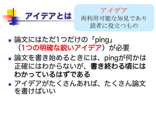 アイデアとは
 論文にはただ1つだけの「ping」
（1つの明確な鋭いアイデア）が必要
 論文を書き始めるときには、pingが何かは正確
にはわからないが、書き終わる頃にはわかっ
ているはずである
 アイデアがたくさんあれば、たくさん論文を書
けばいい
アイデア
再利用可能な知見であり
読者に役立つもの
 