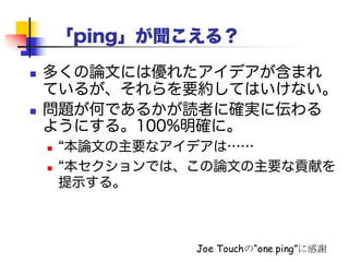 「ping」が聞こえる？
 多くの論文には優れたアイデアが含まれてい
るが、それらをそのまま出してはいけない。
 問題が何であるかが読者に確実に伝わるよ
うにしよう。100%明確に。
 “本論文の主要なアイデアは……”
 “本セクションでは、この論文の主要な貢献を提
示する。”
Joe Touchの“one ping”に感謝
 