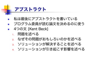 アブストラクト
 私は最後にアブストラクトを書いている
 プログラム委員が読む論文を決めるのに使う
 4つの文 [Kent Beck]
1. 問題を述べる
2. なぜその問題がおもしろいのかを述べる
3. ソリューションが解決することを述べる
4. ソリューションが引き起こす影響を述べる
 