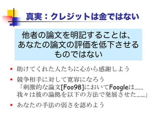 クレジットは金ではない
他人の論文を明記しなければ
あなたの論文は台無しになる
自分のアイデアであるかのように思わせれば、被
参照者はそれがウソであることを知っているし、
 あなたはそれが古いアイデアだとは気づかない（よ
くない）
 気づいていたとしても、あなた自身のアイデアだと
見せかけることになってしまう（非常によくない）
 