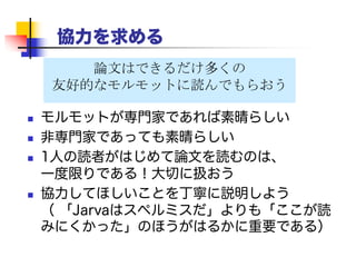 協力を求める
 よい方法：書き終わったと思ったら、「君の研究の
ことを公正に説明してあるかな？」と言って、競争
相手に草稿を送ってみよう。
 おそらく役に立つ批評を返してくれるはずだ （彼
らもその分野に興味を持っている）
 彼らは被参照者になりたいと思っているだろうか
ら、彼らのコメントや批評を取り上げると大変よい。
 