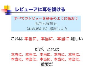 レビューアに耳を傾ける
 すべての批評は、あなたの説明を明確にする
ための肯定的な提案だと受け取ろう。
 「それはあなたの頭がおかしいのであって、こ
こはXという意図で…」と返答するのは絶対に
ダメ。頭の悪い読者にもXが明らかになるよう
に論文を修正しよう。
 レビューアには心の底から感謝しよう。あなた
のために時間を使ってくれたのだ。
 