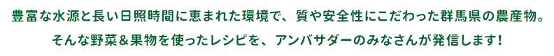 豊富な水源と長い日照時間に恵まれた環境で、質や安全性にこだわった群馬県の農産物。そんな野菜＆果物を使ったレシピを、アンバサダーのみなさんが発信します！