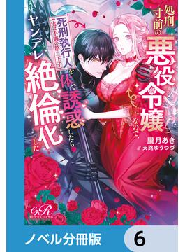 処刑寸前の悪役令嬢なので、死刑執行人（実は不遇の第二王子）を体で誘惑したらヤンデレ絶倫化した【ノベル分冊版】　6(eロマンスロイヤル)