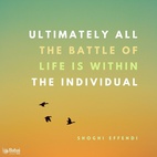 Ultimately all the battle of life is within the individual. No amount of organization can solve the inner problems or produce or prevent, as the case may be, victory or failure at a crucial moment... individuals are torn by great forces at large in the world. - Shoghi Effendi  #Bahai #Spirituality #Soul