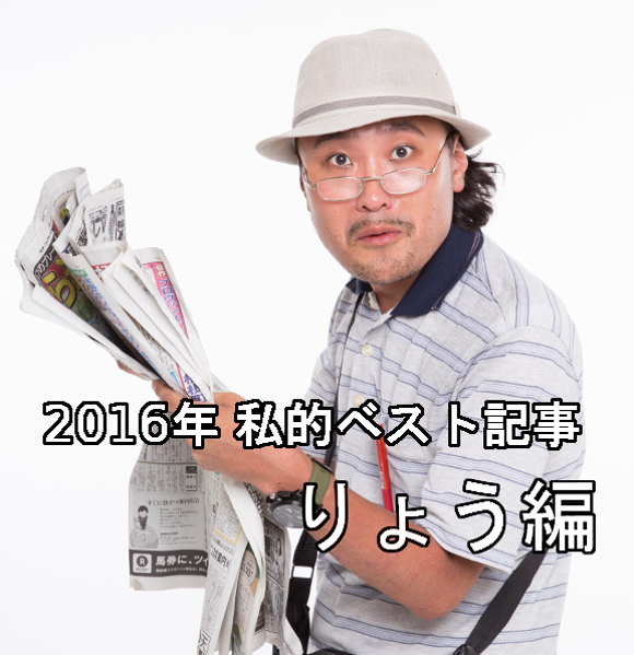 【私的ベスト】記者が厳選する2016年のお気に入り記事5選 ～りょう編～