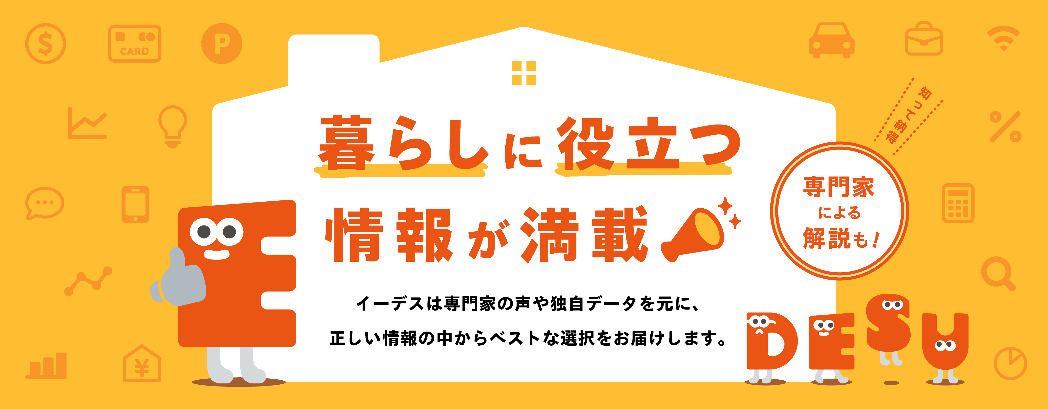 暮らしに役立つ情報が満載！イーデスは専門家の声や独自データを元に、正しい情報の中からベストな選択をお届けします。