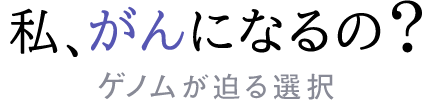 私、がんになるの？ゲノムが迫る選択