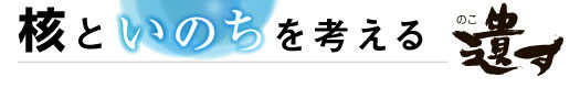 核といのちを考える　遺す