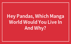 Hey Pandas, Which Manga World Would You Live In And Why?