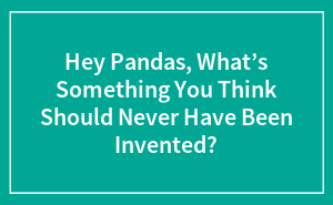 Hey Pandas, What’s Something You Think Should Never Have Been Invented?