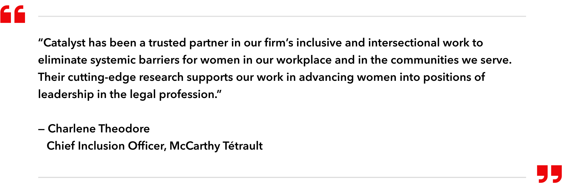 “Catalyst has been a trusted partner in our firm’s inclusive and intersectional work to eliminate systemic barriers for women in our workplace and in the communities we serve. Their cutting-edge research supports our work in advancing women into positions of leadership in the legal profession.” — Charlene Theodore Chief Inclusion Officer, McCarthy Tétrault