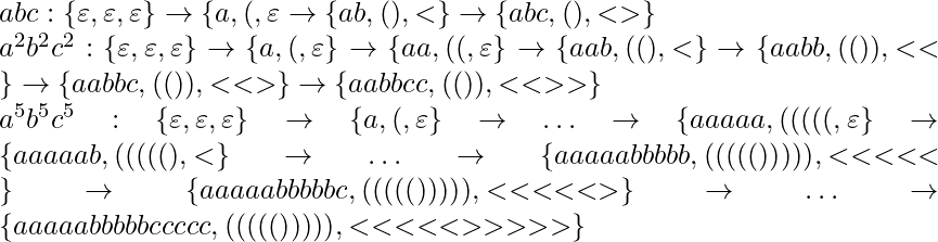 abc: \{\varepsilon, \varepsilon, \varepsilon\} \rightarrow \{a, (, \varepsilon} \rightarrow \{ab, (), <\} \rightarrow \{abc, (), <>\}\\* a^2b^2c^2: \{\varepsilon, \varepsilon, \varepsilon\} \rightarrow \{a, (, \varepsilon\} \rightarrow \{aa, ((, \varepsilon\} \rightarrow \{aab, ((), <\} \rightarrow \{aabb, (()), <<\} \rightarrow \{aabbc, (()), <<>\} \rightarrow \{aabbcc, (()), <<>>\}\\* a^5b^5c^5: \{\varepsilon, \varepsilon, \varepsilon\} \rightarrow \{a, (, \varepsilon\} \rightarrow \ldots \rightarrow \{aaaaa, (((((, \varepsilon\} \rightarrow \{aaaaab, (((((), <\} \rightarrow \ldots \rightarrow \{aaaaabbbbb, ((((())))), <<<<<\} \rightarrow \{aaaaabbbbbc, ((((())))), <<<<<>\} \rightarrow \ldots \rightarrow \{aaaaabbbbbccccc, ((((())))), <<<<<>>>>>\} 